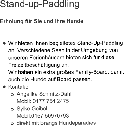 Stand-up-Paddling  Erholung für Sie und Ihre Hunde   •	Wir bieten Ihnen begleitetes Stand-Up-Paddling an. Verschiedene Seen in der Umgebung von unseren Ferienhäusern bieten sich für diese Freizeitbeschäftigung an. Wir haben ein extra großes Family-Board, damit auch die Hunde auf Board passen.  •	Kontakt: o	Angelika Schmitz-DahlMobil: 0177 754 2475 o	Sylke GeibelMobil:0157 50970793 o	direkt mit Brangs Hundeparadies