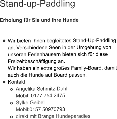 Stand-up-Paddling  Erholung für Sie und Ihre Hunde   •	Wir bieten Ihnen begleitetes Stand-Up-Paddling an. Verschiedene Seen in der Umgebung von unseren Ferienhäusern bieten sich für diese Freizeitbeschäftigung an. Wir haben ein extra großes Family-Board, damit auch die Hunde auf Board passen.  •	Kontakt: o	Angelika Schmitz-DahlMobil: 0177 754 2475 o	Sylke GeibelMobil:0157 50970793 o	direkt mit Brangs Hundeparadies